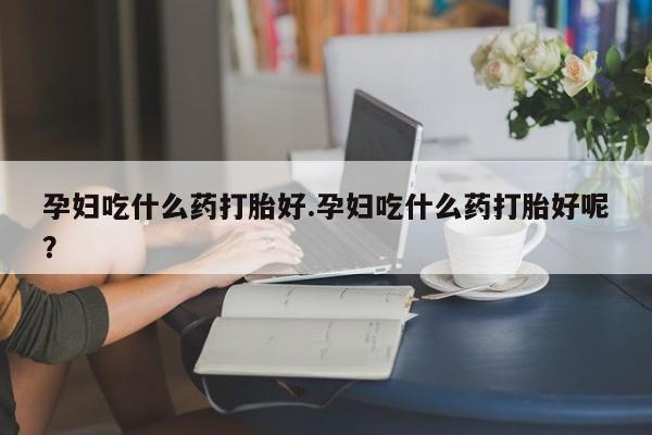 现在买打胎药怎么买多少钱孕妇吃什么药打胎好.孕妇吃什么药打胎好呢？