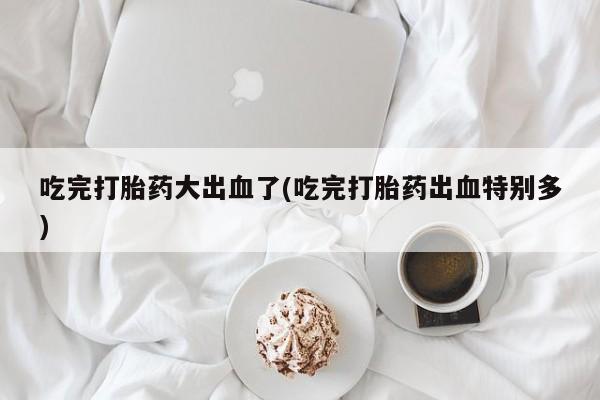 现在买打胎药怎么买多少钱吃完打胎药大出血了(吃完打胎药出血特别多)