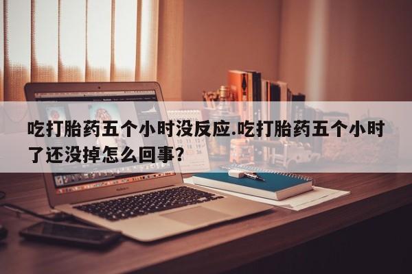 现在买打胎药怎么买多少钱吃打胎药五个小时没反应.吃打胎药五个小时了还没掉怎么回事？