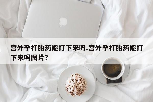 现在买打胎药怎么买多少钱宫外孕打胎药能打下来吗.宫外孕打胎药能打下来吗图片？