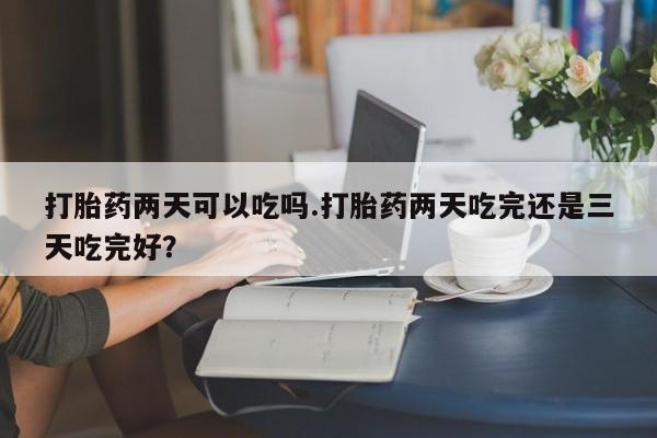 现在买打胎药怎么买多少钱打胎药两天可以吃吗.打胎药两天吃完还是三天吃完好？