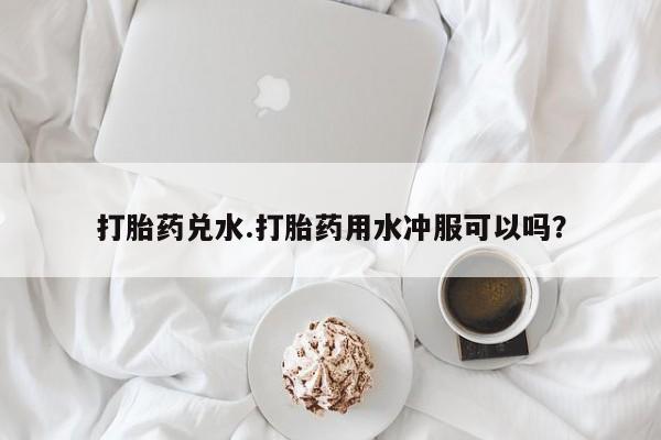 现在买打胎药怎么买多少钱打胎药兑水.打胎药用水冲服可以吗？