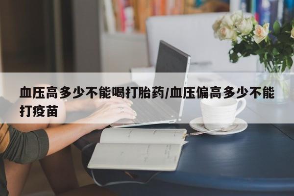 现在买打胎药怎么买多少钱血压高多少不能喝打胎药/血压偏高多少不能打疫苗