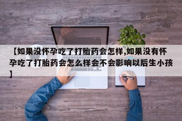 现在买打胎药怎么买多少钱【如果没怀孕吃了打胎药会怎样,如果没有怀孕吃了打胎药会怎么样会不会影响以后生小孩】