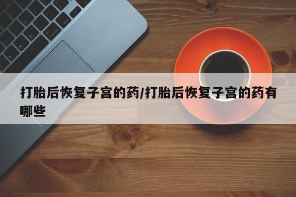 现在买打胎药怎么买多少钱打胎后恢复子宫的药/打胎后恢复子宫的药有哪些