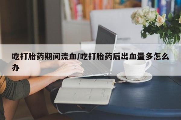 现在买打胎药怎么买多少钱吃打胎药期间流血/吃打胎药后出血量多怎么办