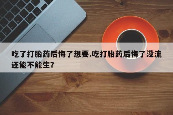 现在买打胎药怎么买多少钱吃了打胎药后悔了想要.吃打胎药后悔了没流还能不能生？