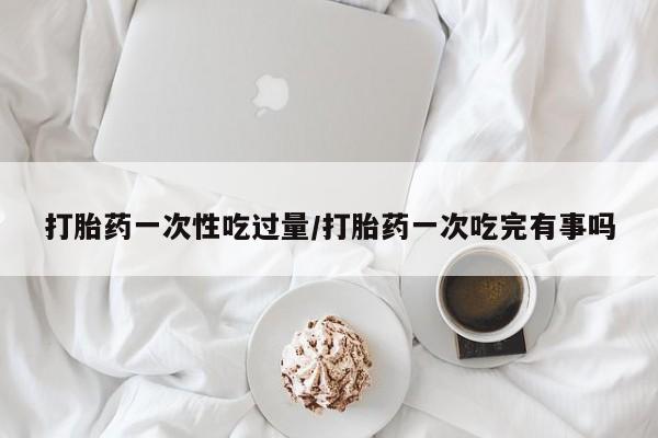 现在买打胎药怎么买多少钱打胎药一次性吃过量/打胎药一次吃完有事吗