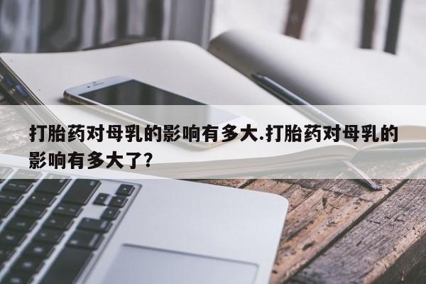 现在买打胎药怎么买多少钱打胎药对母乳的影响有多大.打胎药对母乳的影响有多大了？