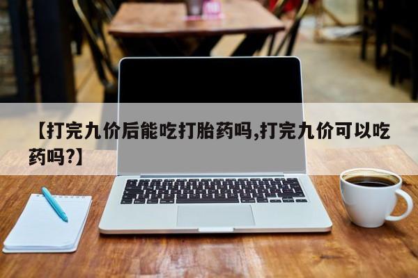 现在买打胎药怎么买多少钱【打完九价后能吃打胎药吗,打完九价可以吃药吗?】