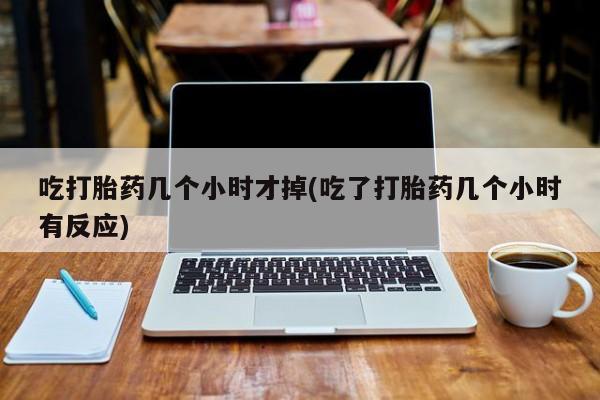 现在买打胎药怎么买多少钱吃打胎药几个小时才掉(吃了打胎药几个小时有反应)