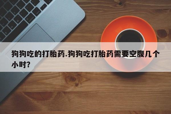 现在买打胎药怎么买多少钱狗狗吃的打胎药.狗狗吃打胎药需要空腹几个小时？