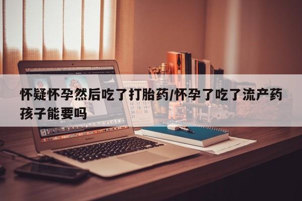 现在买打胎药怎么买多少钱怀疑怀孕然后吃了打胎药/怀孕了吃了流产药孩子能要吗