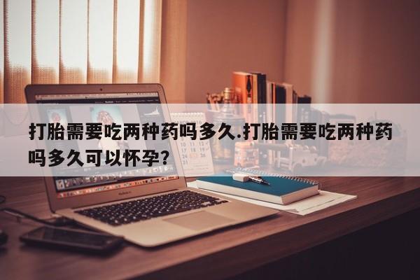现在买打胎药怎么买多少钱打胎需要吃两种药吗多久.打胎需要吃两种药吗多久可以怀孕？