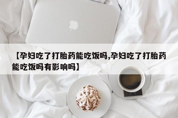 现在买打胎药怎么买多少钱【孕妇吃了打胎药能吃饭吗,孕妇吃了打胎药能吃饭吗有影响吗】