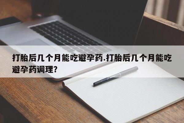 现在买打胎药怎么买多少钱打胎后几个月能吃避孕药.打胎后几个月能吃避孕药调理？