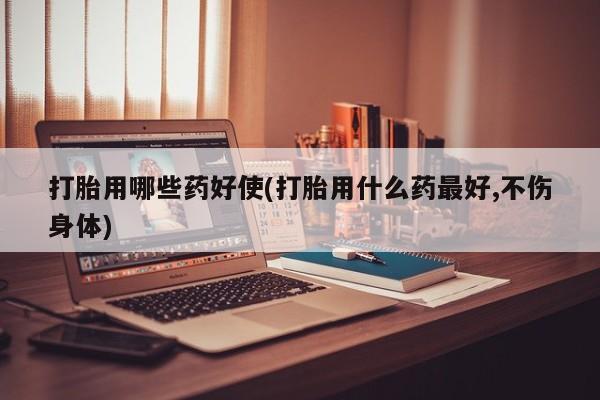 现在买打胎药怎么买多少钱打胎用哪些药好使(打胎用什么药最好,不伤身体)