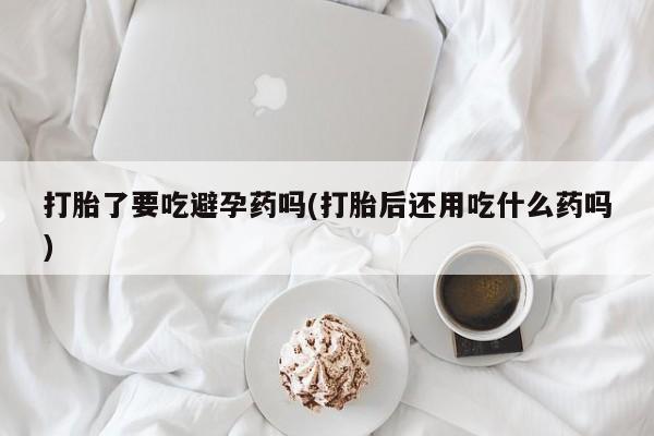 现在买打胎药怎么买多少钱打胎了要吃避孕药吗(打胎后还用吃什么药吗)
