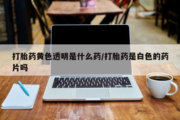 现在买打胎药怎么买多少钱打胎药黄色透明是什么药/打胎药是白色的药片吗