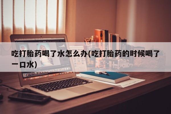 现在买打胎药怎么买多少钱吃打胎药喝了水怎么办(吃打胎药的时候喝了一口水)