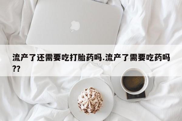 现在买打胎药怎么买多少钱流产了还需要吃打胎药吗.流产了需要吃药吗?？