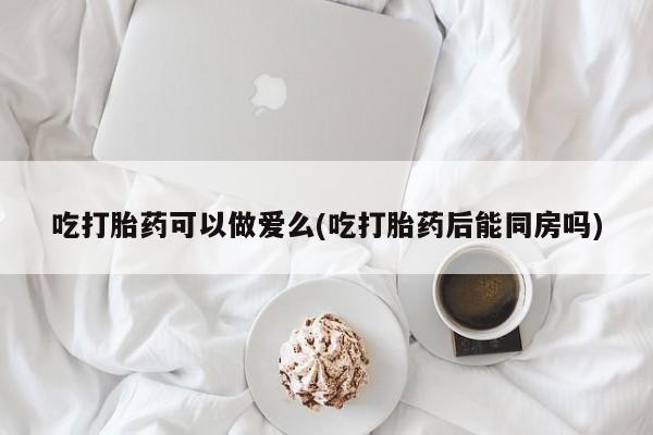 现在买打胎药怎么买多少钱吃打胎药可以做爱么(吃打胎药后能同房吗)