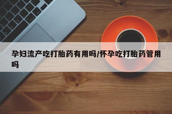 现在买打胎药怎么买多少钱孕妇流产吃打胎药有用吗/怀孕吃打胎药管用吗