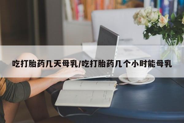 现在买打胎药怎么买多少钱吃打胎药几天母乳/吃打胎药几个小时能母乳