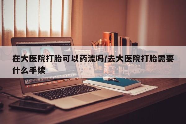 现在买打胎药怎么买多少钱在大医院打胎可以药流吗/去大医院打胎需要什么手续
