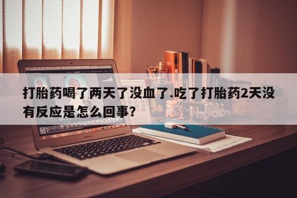 现在买打胎药怎么买多少钱打胎药喝了两天了没血了.吃了打胎药2天没有反应是怎么回事？