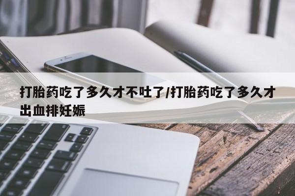 现在买打胎药怎么买多少钱打胎药吃了多久才不吐了/打胎药吃了多久才出血排妊娠