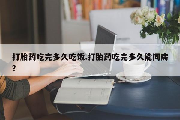 现在买打胎药怎么买多少钱打胎药吃完多久吃饭.打胎药吃完多久能同房？