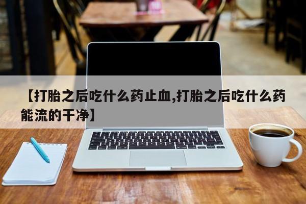 现在买打胎药怎么买多少钱【打胎之后吃什么药止血,打胎之后吃什么药能流的干净】