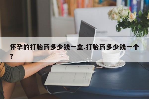 现在买打胎药怎么买多少钱怀孕的打胎药多少钱一盒.打胎药多少钱一个？