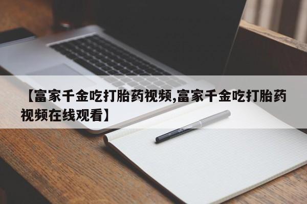现在买打胎药怎么买多少钱【富家千金吃打胎药视频,富家千金吃打胎药视频在线观看】