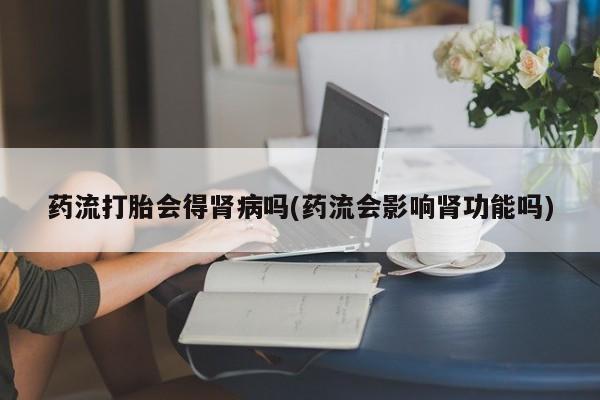 现在买打胎药怎么买多少钱药流打胎会得肾病吗(药流会影响肾功能吗)