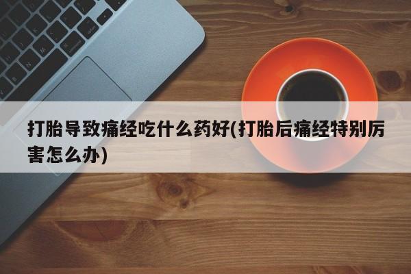 现在买打胎药怎么买多少钱打胎导致痛经吃什么药好(打胎后痛经特别厉害怎么办)