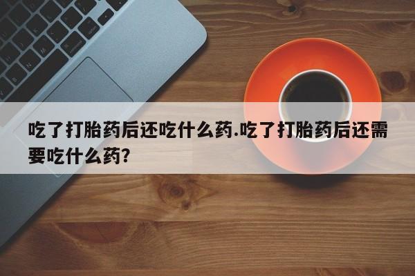 现在买打胎药怎么买多少钱吃了打胎药后还吃什么药.吃了打胎药后还需要吃什么药？