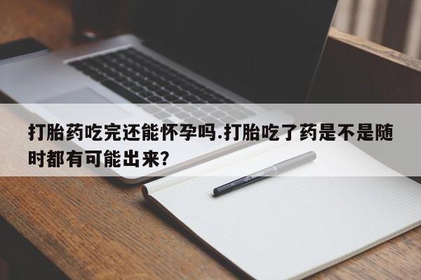 现在买打胎药怎么买多少钱打胎药吃完还能怀孕吗.打胎吃了药是不是随时都有可能出来？