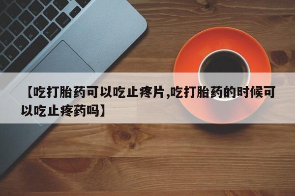 现在买打胎药怎么买多少钱【吃打胎药可以吃止疼片,吃打胎药的时候可以吃止疼药吗】