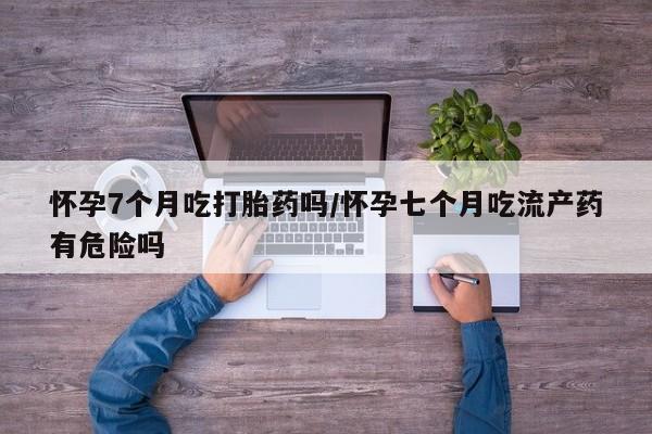 现在买打胎药怎么买多少钱怀孕7个月吃打胎药吗/怀孕七个月吃流产药有危险吗