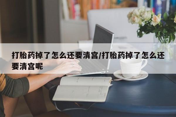 现在买打胎药怎么买多少钱打胎药掉了怎么还要清宫/打胎药掉了怎么还要清宫呢