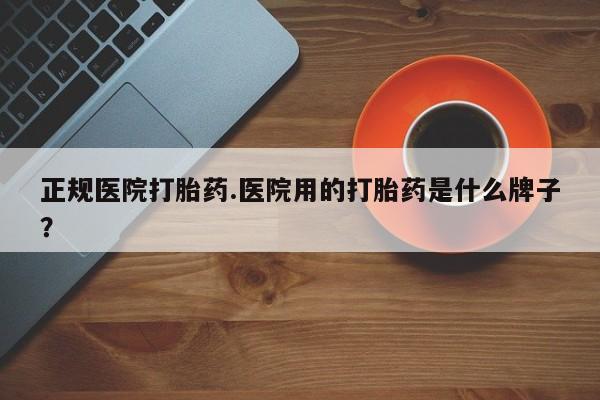 现在买打胎药怎么买多少钱正规医院打胎药.医院用的打胎药是什么牌子？
