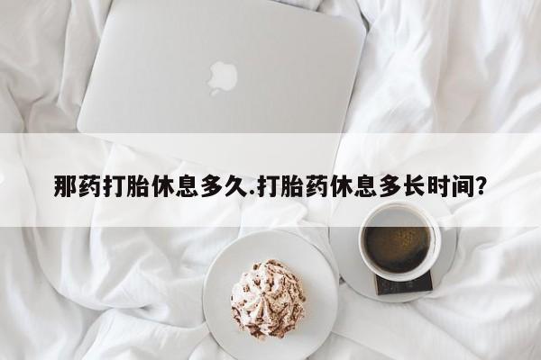 现在买打胎药怎么买多少钱那药打胎休息多久.打胎药休息多长时间？
