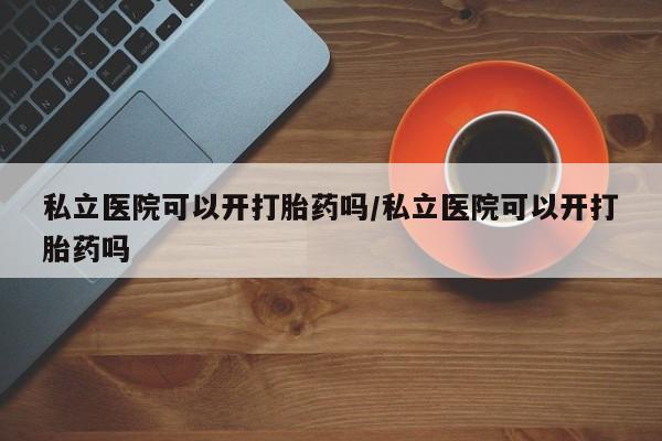 现在买打胎药怎么买多少钱私立医院可以开打胎药吗/私立医院可以开打胎药吗