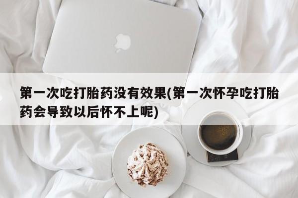 现在买打胎药怎么买多少钱第一次吃打胎药没有效果(第一次怀孕吃打胎药会导致以后怀不上呢)