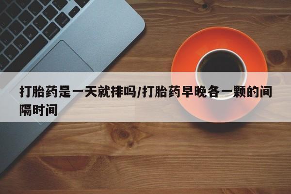 现在买打胎药怎么买多少钱打胎药是一天就排吗/打胎药早晚各一颗的间隔时间