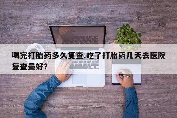 现在买打胎药怎么买多少钱喝完打胎药多久复查.吃了打胎药几天去医院复查最好？