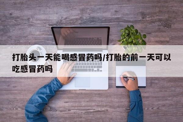 现在买打胎药怎么买多少钱打胎头一天能喝感冒药吗/打胎的前一天可以吃感冒药吗