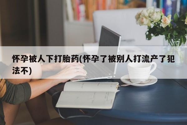 现在买打胎药怎么买多少钱怀孕被人下打胎药(怀孕了被别人打流产了犯法不)